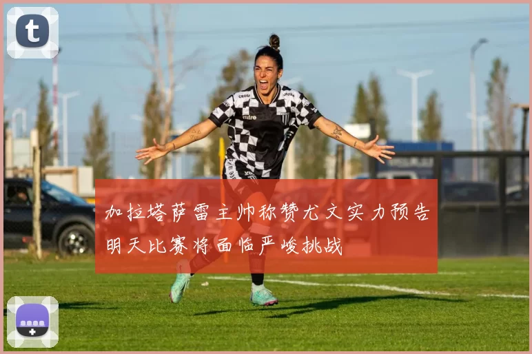 加拉塔萨雷主帅称赞尤文实力预告明天比赛将面临严峻挑战