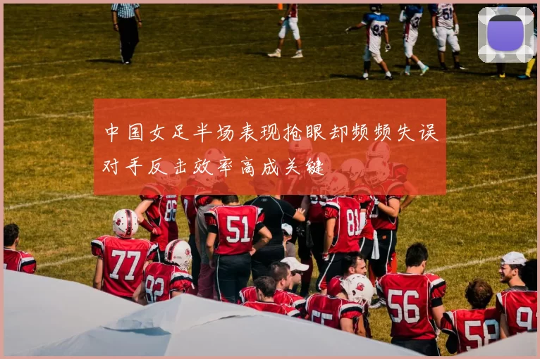 中国女足半场表现抢眼却频频失误对手反击效率高成关键