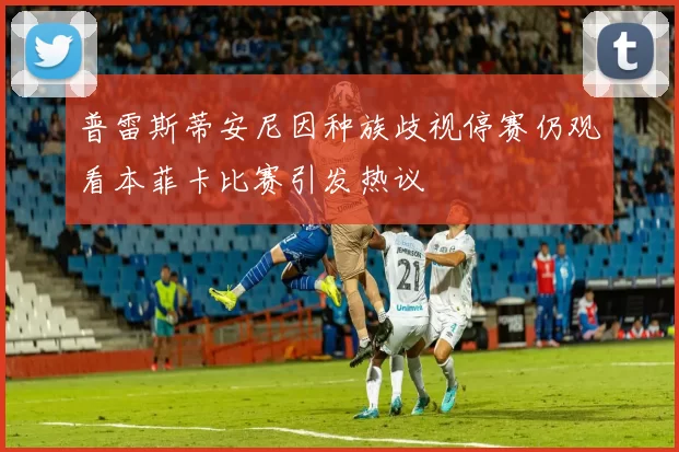 普雷斯蒂安尼因种族歧视停赛仍观看本菲卡比赛引发热议