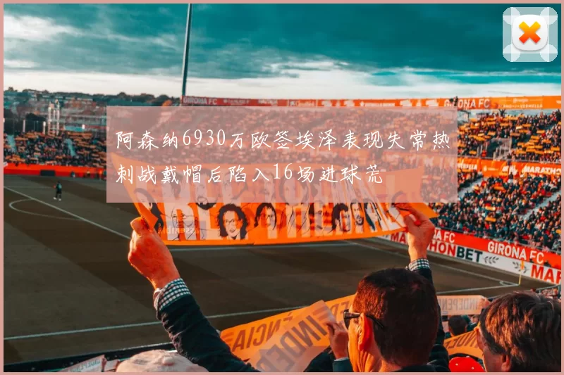 阿森纳6930万欧签埃泽表现失常热刺战戴帽后陷入16场进球荒