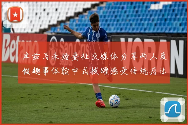 库兹马未婚妻社交媒体分享两人度假趣事体验中式拔罐感受传统疗法魅力