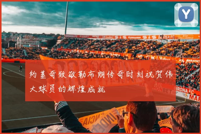 约基奇致敬勒布朗传奇时刻祝贺伟大球员的辉煌成就