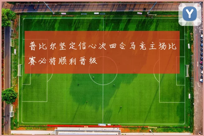 普比尔坚定信心次回合马竞主场比赛必将顺利晋级