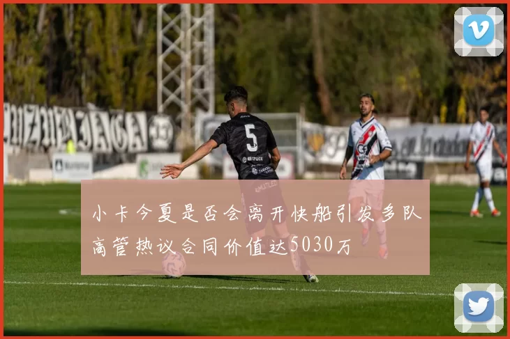小卡今夏是否会离开快船引发多队高管热议合同价值达5030万