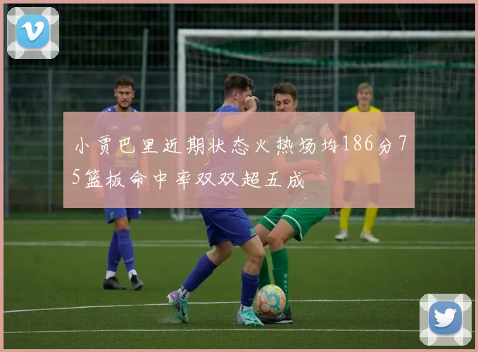 小贾巴里近期状态火热场均186分75篮板命中率双双超五成