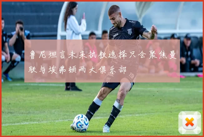 鲁尼坦言未来执教选择只会聚焦曼联与埃弗顿两大俱乐部