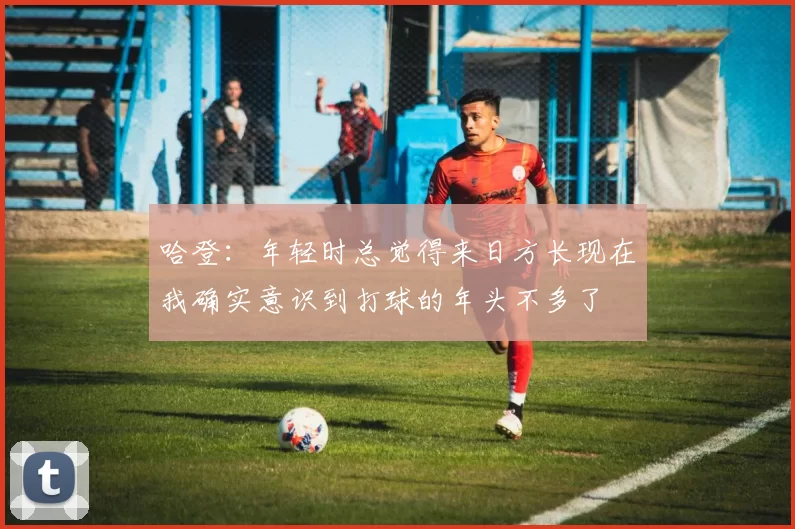 哈登：年轻时总觉得来日方长现在我确实意识到打球的年头不多了