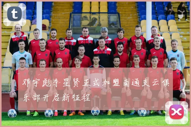 邓宇彪李星贤正式加盟南通支云俱乐部开启新征程
