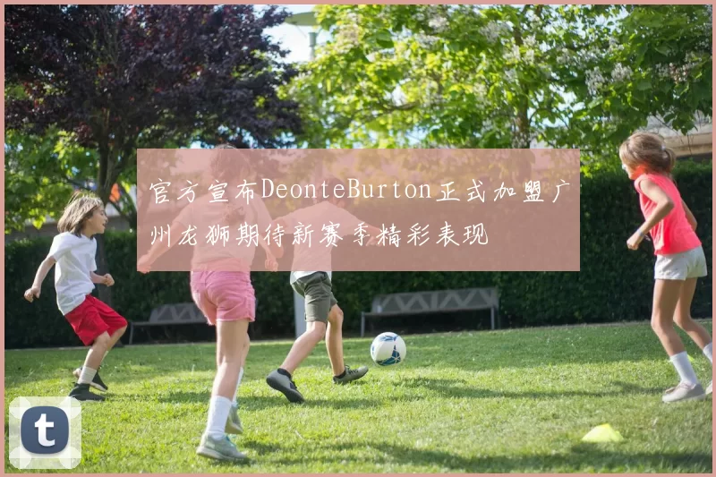 官方宣布DeonteBurton正式加盟广州龙狮期待新赛季精彩表现