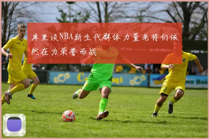库里谈NBA新生代群体力量老将们依然在为荣誉而战