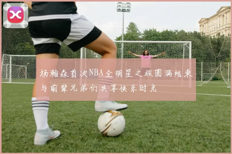 杨瀚森首次NBA全明星之旅圆满结束与前辈兄弟们共享快乐时光