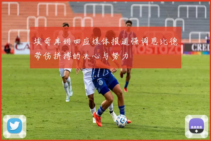 埃奇库姆回应媒体报道强调恩比德带伤拼搏的决心与努力