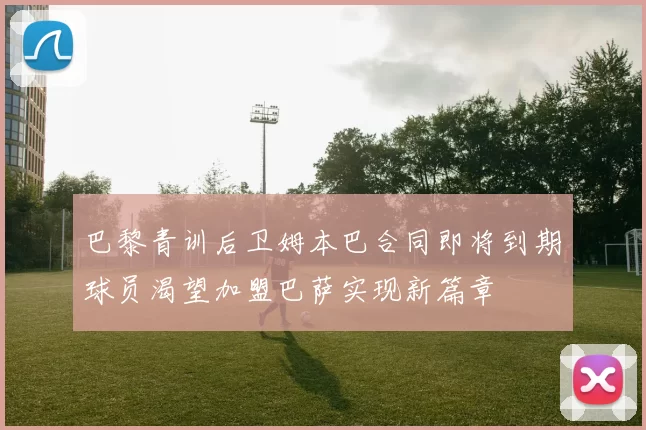 巴黎青训后卫姆本巴合同即将到期球员渴望加盟巴萨实现新篇章