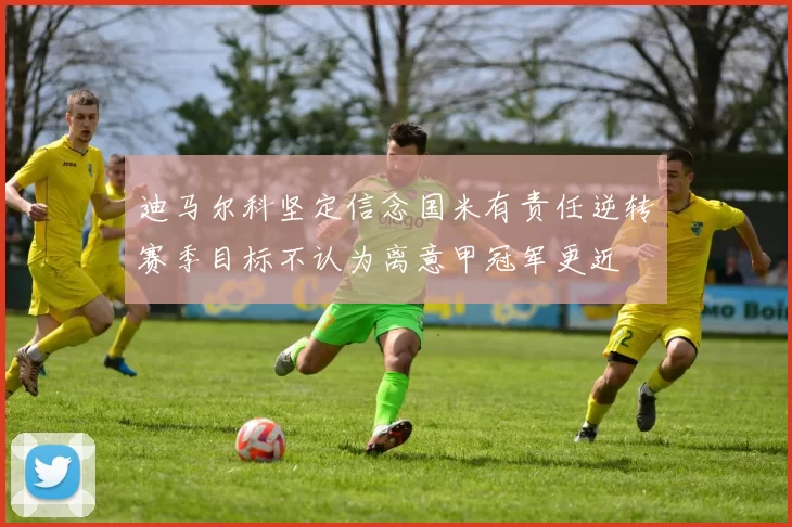 迪马尔科坚定信念国米有责任逆转赛季目标不认为离意甲冠军更近