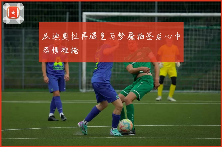 瓜迪奥拉再遇皇马梦魇抽签后心中恐惧难掩