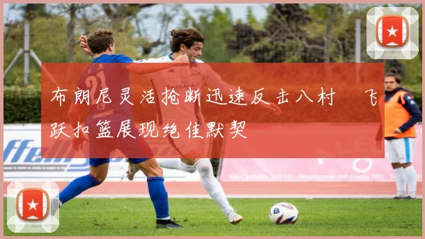 布朗尼灵活抢断迅速反击八村塁飞跃扣篮展现绝佳默契