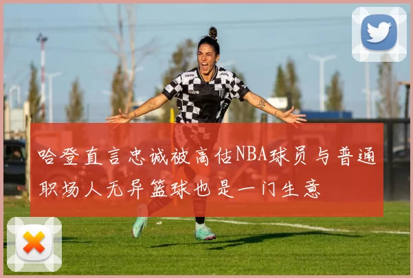 哈登直言忠诚被高估NBA球员与普通职场人无异篮球也是一门生意
