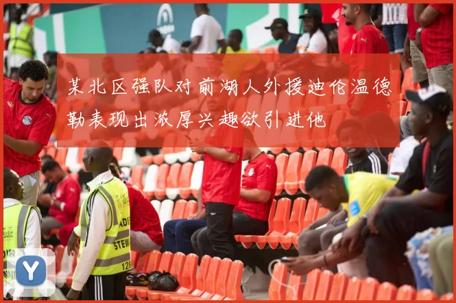 某北区强队对前湖人外援迪伦温德勒表现出浓厚兴趣欲引进他