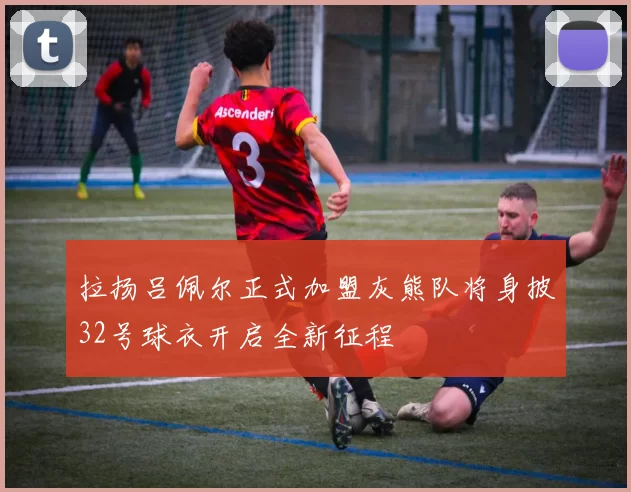 拉扬吕佩尔正式加盟灰熊队将身披32号球衣开启全新征程