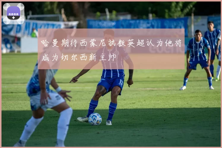 哈曼期待西蒙尼执教英超认为他将成为切尔西新主帅