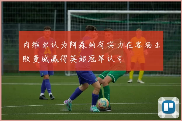内维尔认为阿森纳有实力在客场击败曼城赢得英超冠军认可