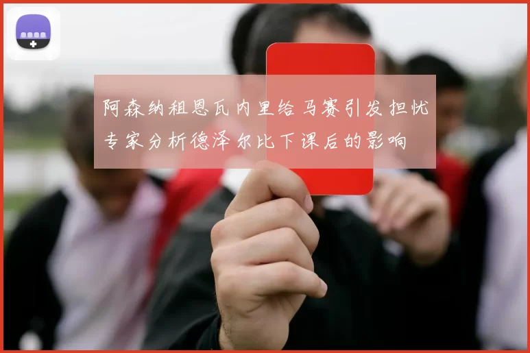 阿森纳租恩瓦内里给马赛引发担忧专家分析德泽尔比下课后的影响